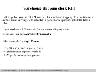 warehouse shipping clerk KPI 
In this ppt file, you can ref KPI materials for warehouse shipping clerk position such 
as warehouse shipping clerk list of KPIs, performance appraisal, job skills, KRAs, 
BSC… 
If you need more KPI materials for warehouse shipping clerk, 
please visit: kpi123.com/list-of-kpi-samples 
Other materials from kpi123.com 
• Top 28 performance appraisal forms 
• 11 performance appraisal methods 
• 1125 performance review phrases 
Top materials: top sales KPIs, Top 28 performance appraisal forms, 11 performance appraisal methods 
Interview questions and answers – free download/ pdf and ppt file 
 