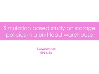 Simulation based study on storage
policies in a unit load warehouse
S.Jayakanthan
091416u
 