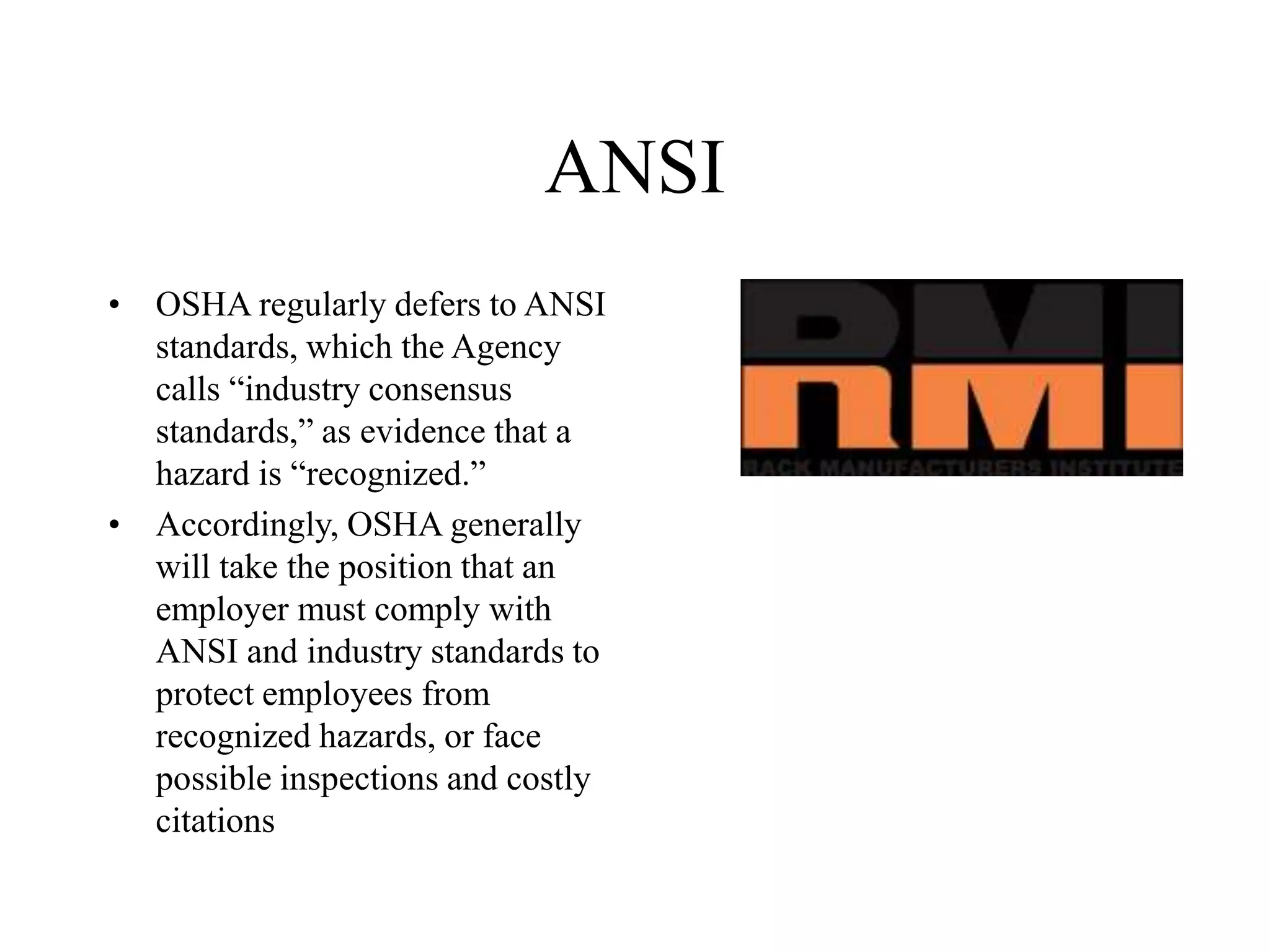 ANSI
• OSHA regularly defers to ANSI
standards, which the Agency
calls “industry consensus
standards,” as evidence that a
hazard is “recognized.”
• Accordingly, OSHA generally
will take the position that an
employer must comply with
ANSI and industry standards to
protect employees from
recognized hazards, or face
possible inspections and costly
citations
 