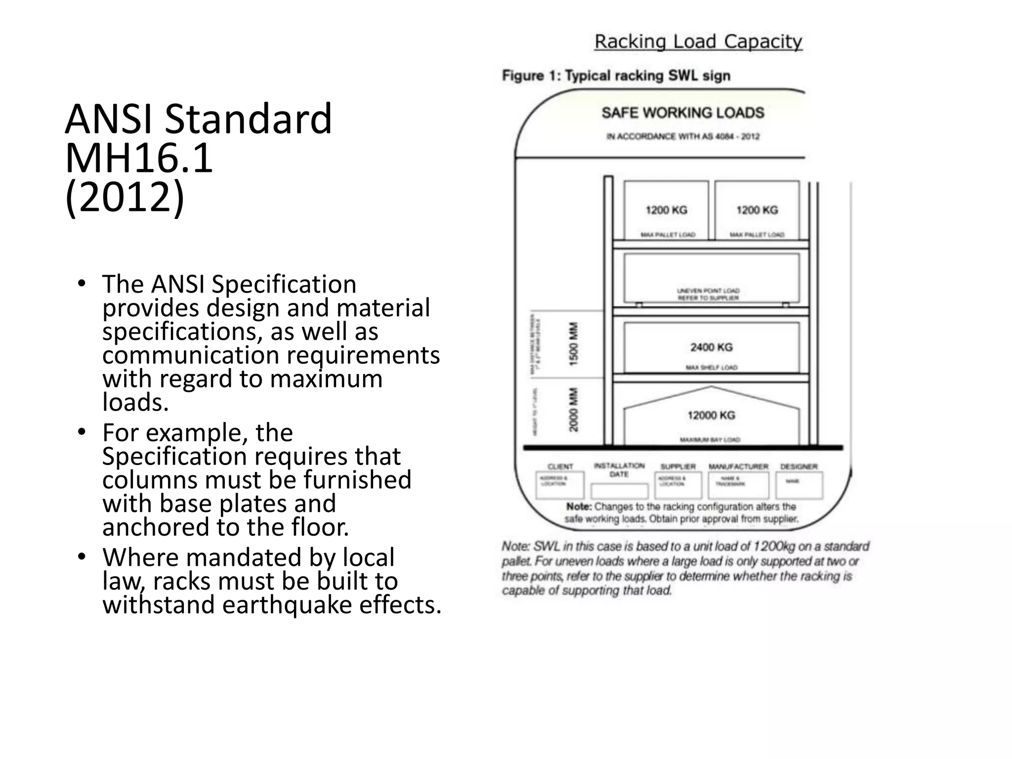 ANSI Standard
MH16.1
(2012)
• The ANSI Specification
provides design and material
specifications, as well as
communication requirements
with regard to maximum
loads.
• For example, the
Specification requires that
columns must be furnished
with base plates and
anchored to the floor.
• Where mandated by local
law, racks must be built to
withstand earthquake effects.
 