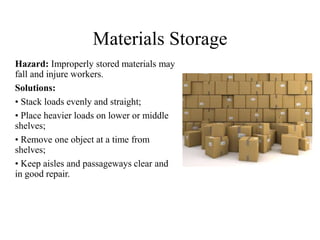 Materials Storage
Hazard: Improperly stored materials may
fall and injure workers.
Solutions:
• Stack loads evenly and straight;
• Place heavier loads on lower or middle
shelves;
• Remove one object at a time from
shelves;
• Keep aisles and passageways clear and
in good repair.
 