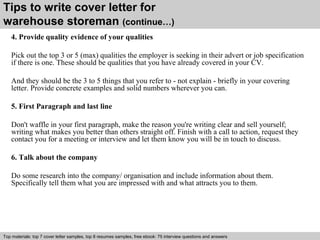 Tips to write cover letter for 
warehouse storeman (continue…) 
4. Provide quality evidence of your qualities 
Pick out the top 3 or 5 (max) qualities the employer is seeking in their advert or job specification 
if there is one. These should be qualities that you have already covered in your CV. 
And they should be the 3 to 5 things that you refer to - not explain - briefly in your covering 
letter. Provide concrete examples and solid numbers wherever you can. 
5. First Paragraph and last line 
Don't waffle in your first paragraph, make the reason you're writing clear and sell yourself; 
writing what makes you better than others straight off. Finish with a call to action, request they 
contact you for a meeting or interview and let them know you will be in touch to discuss. 
6. Talk about the company 
Do some research into the company/ organisation and include information about them. 
Specifically tell them what you are impressed with and what attracts you to them. 
Top materials: top 7 cover letter samples, top 8 Interview resumes samples, questions free and ebook: answers 75 – interview free download/ questions pdf and answers 
ppt file 
 