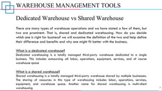 WAREHOUSE MANAGEMENT TOOLS
Dedicated Warehouse vs Shared Warehouse
There are many types of warehouse operations and we have stated a few of them, but
two are prominent. That is, shared and dedicated warehousing. How do you decide
which one is right for business? we will examine the definition of the two and help define
their difference and benefits and why one might fit better with the business.
What is a dedicated warehouse?
Dedicated warehousing is a totally managed third-party warehouse dedicated to a single
business. This includes outsourcing all labor, operations, equipment, services, and of course
warehouse space
What is a shared warehouse?
Shared warehousing is a totally managed third-party warehouse shared by multiple businesses.
The sharing of resources in this type of warehousing includes labor, operations, services,
equipment, and warehouse space. Another name for shared warehousing is multi-client
warehousing
 