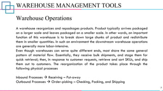 WAREHOUSE MANAGEMENT TOOLS
Warehouse Operations
A warehouse reorganizes and repackages products. Product typically arrives packaged
on a larger scale and leaves packaged on a smaller scale. In other words, an important
function of this warehouse is to break down large chunks of product and redistribute
them in smaller quantities. In such an environment the downstream warehouse operations
are generally more labor-intensive.
Even though warehouses can serve quite different ends, most share the same general
pattern of material ﬂow. Essentially, they receive bulk shipments, and stage them for
quick retrieval; then, in response to customer requests, retrieve and sort SKUs, and ship
them out to customers. The reorganization of the product takes place through the
following physical processes
Inbound Processes → Receiving – Put-away
Outbound Processes → Order-picking – Checking, Packing, and Shipping
 