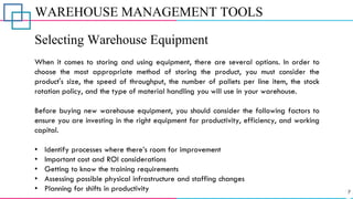 WAREHOUSE MANAGEMENT TOOLS
Selecting Warehouse Equipment
When it comes to storing and using equipment, there are several options. In order to
choose the most appropriate method of storing the product, you must consider the
product's size, the speed of throughput, the number of pallets per line item, the stock
rotation policy, and the type of material handling you will use in your warehouse.
Before buying new warehouse equipment, you should consider the following factors to
ensure you are investing in the right equipment for productivity, efficiency, and working
capital.
• Identify processes where there’s room for improvement
• Important cost and ROI considerations
• Getting to know the training requirements
• Assessing possible physical infrastructure and staffing changes
• Planning for shifts in productivity
 