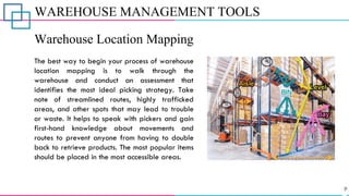 WAREHOUSE MANAGEMENT TOOLS
Warehouse Location Mapping
The best way to begin your process of warehouse
location mapping is to walk through the
warehouse and conduct an assessment that
identifies the most ideal picking strategy. Take
note of streamlined routes, highly trafficked
areas, and other spots that may lead to trouble
or waste. It helps to speak with pickers and gain
first-hand knowledge about movements and
routes to prevent anyone from having to double
back to retrieve products. The most popular items
should be placed in the most accessible areas.
 