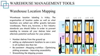 WAREHOUSE MANAGEMENT TOOLS
Warehouse Location Mapping
Warehouse location labeling is tricky. The
organization of location codes as well as what
locations are called can differ greatly between
warehouses. There are, however, a few industry
standards you should follow in order to prevent
needing to rename all your shelves later and
alleviate potential confusion for your pickers.
• Number shelves from the ground up
• setting up alphanumeric locations to use a zero
in all numbers less than ten
• Be consistent - Mapping workflow - Optimizing
picking processes - Improving accessibility
• Streamlining the shipping process
 