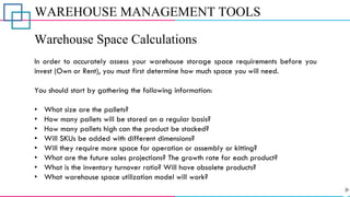 WAREHOUSE MANAGEMENT TOOLS
Warehouse Space Calculations
In order to accurately assess your warehouse storage space requirements before you
invest (Own or Rent), you must first determine how much space you will need.
You should start by gathering the following information:
• What size are the pallets?
• How many pallets will be stored on a regular basis?
• How many pallets high can the product be stacked?
• Will SKUs be added with different dimensions?
• Will they require more space for operation or assembly or kitting?
• What are the future sales projections? The growth rate for each product?
• What is the inventory turnover ratio? Will have obsolete products?
• What warehouse space utilization model will work?
 