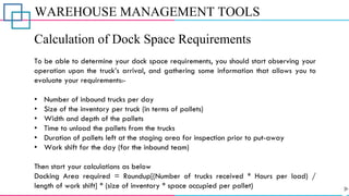 WAREHOUSE MANAGEMENT TOOLS
Calculation of Dock Space Requirements
To be able to determine your dock space requirements, you should start observing your
operation upon the truck’s arrival, and gathering some information that allows you to
evaluate your requirements:-
• Number of inbound trucks per day
• Size of the inventory per truck (in terms of pallets)
• Width and depth of the pallets
• Time to unload the pallets from the trucks
• Duration of pallets left at the staging area for inspection prior to put-away
• Work shift for the day (for the inbound team)
Then start your calculations as below
Docking Area required = Roundup[(Number of trucks received * Hours per load) /
length of work shift] * (size of inventory * space occupied per pallet)
 