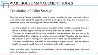 WAREHOUSE MANAGEMENT TOOLS
Calculation of Pallet Storage
There are many factors to consider when it comes to pallet storage, you need to have
some information about the products and their packaging, how they are arriving at the
warehouse house, and which type of vehicles and their capacity.
• Are the products stored as loose pieces or pallets in the vehicles? Assuming they are
stored in pallets, approximately how many pallets can be stored in a vehicle?
• We need to understand the storage method in the warehouse. Are you storing in
pallet racking, floor stacking, or another storage method? Assuming you are storing
the products in pallet racking, how high and wide is each bay of pallet rack?
• We need to understand the MHE for the moving of these products. Are we using a
forklift or a reach truck? These will impact the aisle width requirement.
There are also other factors to be considered such as the staging area size that
indirectly affect the calculation.
 