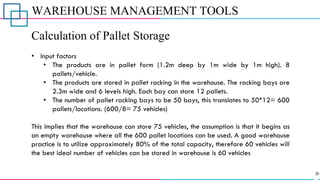 WAREHOUSE MANAGEMENT TOOLS
Calculation of Pallet Storage
• Input factors
• The products are in pallet form (1.2m deep by 1m wide by 1m high). 8
pallets/vehicle.
• The products are stored in pallet racking in the warehouse. The racking bays are
2.3m wide and 6 levels high. Each bay can store 12 pallets.
• The number of pallet racking bays to be 50 bays, this translates to 50*12= 600
pallets/locations. (600/8= 75 vehicles)
This implies that the warehouse can store 75 vehicles, the assumption is that it begins as
an empty warehouse where all the 600 pallet locations can be used. A good warehouse
practice is to utilize approximately 80% of the total capacity, therefore 60 vehicles will
the best ideal number of vehicles can be stored in warehouse is 60 vehicles
 