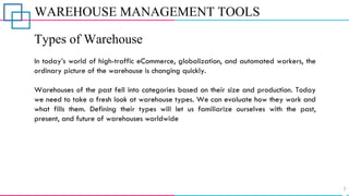 WAREHOUSE MANAGEMENT TOOLS
Types of Warehouse
In today’s world of high-traffic eCommerce, globalization, and automated workers, the
ordinary picture of the warehouse is changing quickly.
Warehouses of the past fell into categories based on their size and production. Today
we need to take a fresh look at warehouse types. We can evaluate how they work and
what fills them. Defining their types will let us familiarize ourselves with the past,
present, and future of warehouses worldwide
 