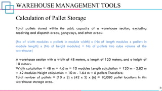 WAREHOUSE MANAGEMENT TOOLS
Calculation of Pallet Storage
Total pallets stored within the cubic capacity of a warehouse section, excluding
receiving and dispatch areas, gangways, and other areas:
(No of width modules x pallets in module width) x (No of length modules x pallets in
module length) x (No of height modules) = No of pallets into cube volume of the
warehouse)
A warehouse section with a width of 48 meters, a length of 120 meters, and a height of
10 meters:
Width calculation = 48 m + 4.6 m = 10 modules Length calculation = 120 m - 2.82 m
= 42 modules Height calculation = 10 m - 1.64 m = 6 pallets Therefore:
Total number of pallets = (10 x 2) x (42 x 2) x (6) = 10,080 pallet locations in this
warehouse storage area.
 