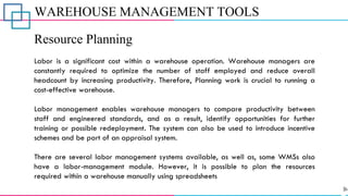 WAREHOUSE MANAGEMENT TOOLS
Resource Planning
Labor is a significant cost within a warehouse operation. Warehouse managers are
constantly required to optimize the number of staff employed and reduce overall
headcount by increasing productivity. Therefore, Planning work is crucial to running a
cost-effective warehouse.
Labor management enables warehouse managers to compare productivity between
staff and engineered standards, and as a result, identify opportunities for further
training or possible redeployment. The system can also be used to introduce incentive
schemes and be part of an appraisal system.
There are several labor management systems available, as well as, some WMSs also
have a labor-management module. However, it is possible to plan the resources
required within a warehouse manually using spreadsheets
 