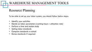 WAREHOUSE MANAGEMENT TOOLS
Resource Planning
To be able to set up your labor system, you should follow below steps:-
• Identify your activities
• Decide on labor parameters [working hours – utilization rate]
• Perform a time and motion study
• Setting labor standards
• Compare standards vs actual
• Revise standards if required
 