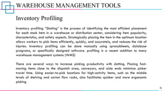 WAREHOUSE MANAGEMENT TOOLS
Inventory Profiling
Inventory profiling “Slotting” is the process of identifying the most efficient placement
for each stock item in a warehouse or distribution center, considering item popularity,
characteristics, and safety aspects. Strategically placing the item in the optimum location
allows workers to pick items efficiently, quickly, and accurately, and reduces the risk of
injuries. Inventory profiling can be done manually using spreadsheets, database
programs, or specifically designed software. profiling is a recent addition to many
warehouse management systems (WMS)
There are several ways to increase picking productivity with slotting. Placing fast-
moving items close to the dispatch area, conveyors, and aisle ends minimize picker
travel time. Using easier-to-pick locations for high-activity items, such as the middle
levels of shelving and carton flow racks, also facilitates quicker and more ergonomic
picking
 