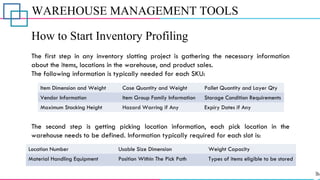 WAREHOUSE MANAGEMENT TOOLS
How to Start Inventory Profiling
The first step in any inventory slotting project is gathering the necessary information
about the items, locations in the warehouse, and product sales.
The following information is typically needed for each SKU:
The second step is getting picking location information, each pick location in the
warehouse needs to be defined. Information typically required for each slot is:
Item Dimension and Weight Case Quantity and Weight Pallet Quantity and Layer Qty
Vendor Information Item Group Family Information Storage Condition Requirements
Maximum Stacking Height Hazard Warring if Any Expiry Dates if Any
Location Number Usable Size Dimension Weight Capacity
Material Handling Equipment Position Within The Pick Path Types of items eligible to be stored
 