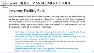 WAREHOUSE MANAGEMENT TOOLS
Inventory Profiling Rules
Once the necessary data have been collected, profiling rules must be established by
setting up constraints and objectives. Constraints include weight limits, hazardous
material areas, and vendor/family group areas. Objectives define factors such as the
desired stock level, where faster-moving items are placed, and how the activity will be
balanced. Examples of some typical rules include
• Put the fast-moving items close to the shipping dock and on the lower pallet rack levels.
Store slower-moving items on higher levels and further away from the dock.
• In the case pick area, locate taller cases and heavier cases at the beginning of the pick
path. Put faster-moving cases on floor/lower levels
• Place fast-moving items into carton flow racks, with the very fastest on the center levels.
Balance the workload among the flow rack units
• Put slower-moving items into shelving
• Put the faster-moving items closer to the take-away conveyor or end of the aisle
• Locate heavier items on the center levels of shelving
 