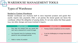 WAREHOUSE MANAGEMENT TOOLS
Types of Warehouse
Bonded or Customs Warehouse
Bonded warehouses are structures built to store imported products and goods that
usually require duty payments. After a set period, the stored goods can leave the
warehouse without the obligation of paying duties. It’s not only duties that these goods
incur, but other charges and taxes involved in imports.
✓
Duty fees are exempt from any goods that
don’t sell, so demand isn’t crucial to target
POSITIVE POINTS
X
X
Passing Customs compliance can be complex
It can be challenging to arrange international
cargo
NEGATIVE POINTS
✓ Holds a variety of products
✓
Less financial strain for businesses storing
goods for more prolonged periods
 