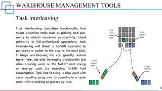 WAREHOUSE MANAGEMENT TOOLS
Task interleaving
Task interleaving describes functionality that
mixes dissimilar tasks such as picking and put-
away to obtain maximum productivity. Used
primarily in full-pallet-load operations, task
interleaving will direct a forklift operator to
put away a pallet on his way to the next pick.
In large warehouses, this can greatly reduce
travel time, not only increasing productivity but
also reducing wear on the forklift and saving
on energy costs by reducing forklift fuel
consumption. Task interleaving is also used with
cycle counting programs to coordinate a cycle
count with a picking or put-away task.
 