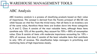WAREHOUSE MANAGEMENT TOOLS
ABC Analysis
ABC inventory analysis is a process of classifying products based on their value
of importance. This concept is derived from the Pareto principal of 80/20 rule
which focuses on vital few from the trivial many. Not all items in an inventory are
of the same value, therefore these items are broken down into three categories
A, B and C. Class A consists of the most valuable items, although these items
constitute only 10% of the quantity, they account for 70% – 80% of consumption
value. Class B consists of items with moderate importance accounting for 10% –
20% of revenue. And class C consists of the least valuable items that contribute
to only 10% of revenue. This classification helps managers in prioritizing and
monitoring items of high importance closely.
 