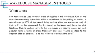 WAREHOUSE MANAGEMENT TOOLS
When to use
Both tools can be used in many areas of logistics in the warehouse. One of the
most time-consuming operations within a warehouse is the picking of orders. It
can take up to 60% of the overall labor activity within the warehouse and, of
that, half can be accounted for by travel to, between, and from the pick
locations. Thus, to reduce travel in the warehouse we need to place our most
popular items in terms of order frequency and sales volume as close to the
dispatch area as possible. To do this, we need to analyze the data
 