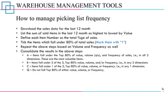 WAREHOUSE MANAGEMENT TOOLS
How to manage picking list frequency
• Download the sales data for the last 12 month
• List the sum of sold items in the last 12 month as highest to lowest by Value
• Define each Item Number as the total %ge of sales
• Tick the items which fall under 80% of total sales (Mark them with “1”)
• Repeat the above steps based on Volume and Frequency as well
• Consolidate the results in the above steps
• A – Items fall under the Top 80% of value, volume (qty), and frequency of sales, i.e., in all 3
dimensions. These are the most valuable items.
• B – Items fall under 2 of the 3, Top 80% value, volume, and/or frequency, i.e., in any 2 dimensions
• C – Items fall under 1 of the 3, Top 80% of value, volume, or frequency. i.e., in any 1 dimension.
• Q – Do not fall Top 80% of either value, volume, or frequency.
 