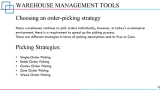 WAREHOUSE MANAGEMENT TOOLS
Choosing an order-picking strategy
Many warehouses continue to pick orders individually, however, in today's e-commerce
environment, there is a requirement to speed up the picking process.
There are different strategies in terms of picking descriptions and its Pros or Cons:
Picking Strategies:
• Single-Order Picking
• Batch Order Picking
• Cluster Order Picking
• Zone Order Picking
• Wave Order Picking
 