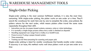 WAREHOUSE MANAGEMENT TOOLS
Single-Order Picking
Single-order picking is the most common fulfillment method, it is also the most time-
consuming. With single-order picking, the picker works on one order at a time. They’ll
search the warehouse for each item one by one to complete the order, once picked, the
pickers returns for the next order, which means pickers often travel the same route
repeatedly throughout their shift.
• Instructions can be via paper-based systems, scanners, voice or vision technology.
• It is normally a single-stage process unless every order is checked on dispatch.
• Handling equipment can range from a trolley to a forklift truck.
• Prone to error if using a paper-based system.
• Time-consuming.
• Training can be time-consuming for scanning and paper pick
Single-order picking is ideal for smaller warehouses that handle smaller order volumes.
If accuracy is an issue, this method works well since pickers work on just one order at a
time
 