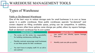 WAREHOUSE MANAGEMENT TOOLS
Types of Warehouse
Public or On-Demand Warehouse
One of the best ways to reduce storage costs for small businesses is to own or lease
space in a public warehouse. Since public warehouses operate “on-demand” and
owners depend on filling available space, pricing can be competitive. In addition,
business owners often have options: some charge per pallet, others by square footage.
Each on-demand warehouse has its own system
✓
The owner, not the renter, has responsibility
for building maintenance, staffing, etc
POSITIVE POINTS
X
X
Less control over climate, square footage,
floor plan
Monthly costs can pile up quickly
NEGATIVE POINTS
✓
You don’t have to employ staff. It’s an all-in-
one contract
✓
Flexible contracts encourage small businesses
to use these spaces for their warehouse
 