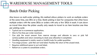 WAREHOUSE MANAGEMENT TOOLS
Batch Order Picking
Also known as multi-order picking, this method allows pickers to work on multiple orders
at the same time, one SKU at a time. Batch picking is best for companies that often have
multiple orders with the same SKUs or orders with only a few SKUs in each. It cuts down
on travel time since the picker usually only needs to travel to an item location one time
per picking cycle
• Typical use in e-commerce applications.
• One to five lines per order maximum.
• Can pick the exact amount from reserve storage and allocate to zero or pick full
cartons/pallets and return remaining to stock once allocation is completed.
• Handling equipment is mainly reach or forklift trucks for pallet quantities.
• Two-stage process - pick then sort and label. Possibly the return of the unused stock.
• Requires additional space to sort and label.
• Reliant on a system to consolidate orders.
 