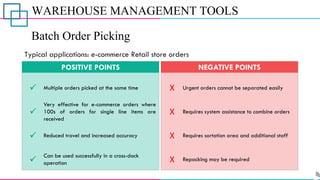 WAREHOUSE MANAGEMENT TOOLS
Batch Order Picking
✓
✓
✓
✓
Multiple orders picked at the same time
Very effective for e-commerce orders where
100s of orders for single line items are
received
Reduced travel and increased accuracy
Can be used successfully in a cross-dock
operation
POSITIVE POINTS
X
X
X
X
Urgent orders cannot be separated easily
Requires system assistance to combine orders
Requires sortation area and additional staff
Repacking may be required
NEGATIVE POINTS
Typical applications: e-commerce Retail store orders
 