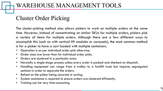 WAREHOUSE MANAGEMENT TOOLS
Cluster Order Picking
The cluster-picking method also allows pickers to work on multiple orders at the same
time. However, instead of concentrating on similar SKUs for multiple orders, pickers pick
a variety of items for multiple orders. Although there are a few different ways to
accomplish this (such as with vertical lift modules or carousels), the most common method
is for a picker to have a cart loaded with multiple containers.
• Operation is as per individual order pick otherwise.
• Order sizes are lower than for individual order picks.
• Orders are clustered in a particular area.
• Normally a single-stage process unless every order is packed and checked on dispatch.
• Handling equipment can range from a trolley to a forklift truck but requires segregated
sections in order to separate the orders.
• Reliant on the picker being accurate in sorting.
• System assistance is required to ensure orders are clustered efficiently.
• Training can be very time-consuming
 