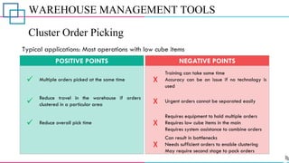 WAREHOUSE MANAGEMENT TOOLS
Cluster Order Picking
✓
✓
✓
Multiple orders picked at the same time
Reduce travel in the warehouse if orders
clustered in a particular area
Reduce overall pick time
POSITIVE POINTS
X
X
X
X
Training can take some time
Accuracy can be an issue if no technology is
used
Urgent orders cannot be separated easily
Requires equipment to hold multiple orders
Requires low cube items in the main
Requires system assistance to combine orders
Can result in bottlenecks
Needs sufficient orders to enable clustering
May require second stage to pack orders
NEGATIVE POINTS
Typical applications: Most operations with low cube items
 