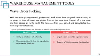 WAREHOUSE MANAGEMENT TOOLS
Wave Order Picking
With the wave picking method, pickers also work within their assigned zones except, to
cut down on time, all zones are picked from at the same time (instead of in one zone
and then passed on to the next). The items are then later sorted and consolidated into
their respective shipments.
✓
✓
Ability to schedule work efficiently
Orders are picked in time for a production
run or vehicle departure
POSITIVE POINTS
X
X
Urgent orders cannot be separated easily
Requires a WMS to manage the allocation
NEGATIVE POINTS
Typical applications: orders are released on a timed basis or to departing trucks
 