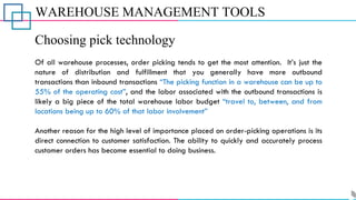 WAREHOUSE MANAGEMENT TOOLS
Choosing pick technology
Of all warehouse processes, order picking tends to get the most attention. It’s just the
nature of distribution and fulfillment that you generally have more outbound
transactions than inbound transactions “The picking function in a warehouse can be up to
55% of the operating cost”, and the labor associated with the outbound transactions is
likely a big piece of the total warehouse labor budget “travel to, between, and from
locations being up to 60% of that labor involvement”
Another reason for the high level of importance placed on order-picking operations is its
direct connection to customer satisfaction. The ability to quickly and accurately process
customer orders has become essential to doing business.
 