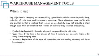 WAREHOUSE MANAGEMENT TOOLS
When to use
Key objectives in designing an order-picking operation include increases in productivity,
reduction of cycle time, and increases in accuracy. These objectives may conflict with
one another in that a method that focuses on productivity may not provide a short
enough cycle time, or a method that focuses on accuracy may sacrifice productivity.
• Productivity: Productivity in order picking is measured by the pick rate.
• Cycle Time: Cycle time is the amount of time it takes to get an order from order
entry to the shipping dock
• Accuracy: Regardless of the type of operation you are running, accuracy will be a
key objective
 