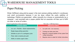 WAREHOUSE MANAGEMENT TOOLS
Paper Picking
Order fulfillment using pick-by-paper is the most common picking method in warehouses
and retail environments because it can be done without the costly addition of
technology. Picklists are generated - either manually by a human or automatically by a
computer - and recorded onto a paper picklist that an associate will then use to fulfill
an order or series of orders.
✓
✓
Low cost – Flexible – Quick implementation
Single-stage picking operation
POSITIVE POINTS
X
X
Low pick rate - Low accuracy
Training can take some time
NEGATIVE POINTS
Typical applications: Most operations Pick rate: <100 lines/hours
✓ Ability to isolate urgent orders
X
Requires a manual update of the system from
written instructions
✓ Picker able to decide pick path
✓ Suitable as part of a contingency plan
X Requires return to desk for further instructions
 