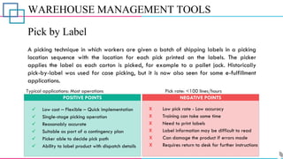 WAREHOUSE MANAGEMENT TOOLS
Pick by Label
A picking technique in which workers are given a batch of shipping labels in a picking
location sequence with the location for each pick printed on the labels. The picker
applies the label as each carton is picked, for example to a pallet jack. Historically
pick-by-label was used for case picking, but it is now also seen for some e-fulfillment
applications.
POSITIVE POINTS NEGATIVE POINTS
Typical applications: Most operations Pick rate: <100 lines/hours
✓ Low cost – Flexible – Quick implementation
✓ Single-stage picking operation
✓ Ability to label product with dispatch details
✓ Picker able to decide pick path
✓ Suitable as part of a contingency plan
✓ Reasonably accurate
X Low pick rate - Low accuracy
X Training can take some time
X Need to print labels
X Label information may be difficult to read
X Can damage the product if errors made
X Requires return to desk for further instructions
 