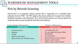 WAREHOUSE MANAGEMENT TOOLS
Pick by Barcode Scanning
Pick-by-Scan is a paperless picking process that is supported by a portable data
collection terminal “PDT”. The PDT replaces the classic picking list in paper form. Mobile
handheld computers with integrated 1D or 2D barcode scanners are used to guide the
employee step by step through the individual pick positions.
POSITIVE POINTS NEGATIVE POINTS
Typical applications: Most operations Pick rate: <100 lines/hours
✓ Improved accuracy
✓ Paperless
✓ Ability to deal with multi-SKU locations
✓ Real-time stock update
✓ Flexible
X Low/medium pick rate
X
Can take longer than paper picking
operationally
X Cost of hardware
X Requires barcode on every product
X Requires system interface
X System requires wireless receivers
 