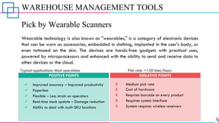 WAREHOUSE MANAGEMENT TOOLS
Pick by Wearable Scanners
Wearable technology is also known as "wearables," is a category of electronic devices
that can be worn as accessories, embedded in clothing, implanted in the user's body, or
even tattooed on the skin. The devices are hands-free gadgets with practical uses,
powered by microprocessors and enhanced with the ability to send and receive data to
other devices or the cloud.
POSITIVE POINTS NEGATIVE POINTS
Typical applications: Most operations Pick rate: <150 lines/hours
✓ Improved accuracy – Improved productivity
✓ Paperless
✓ Ability to deal with multi-SKU locations
✓ Real-time stock update – Damage reduction
✓ Flexible – Less strain on operators
X Medium pick rate
X Cost of hardware
X Requires barcode on every product
X Requires system interface
X System requires wireless receivers
 