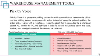 WAREHOUSE MANAGEMENT TOOLS
Pick by Voice
Pick-by-Voice is a paperless picking process in which communication between the picker
and the picking system takes place via voice. Instead of using the printed picklists, the
order picker works with a wireless or wired headset that is connected to a standard
pocket PC. Within the PC, the software is used to inform the pickers about the type,
number, and storage location of the items to be collected.
POSITIVE POINTS NEGATIVE POINTS
Typical applications: Most operations Pick rate: 150 to 200 lines/hours
✓ Paperless - Flexible
✓ Fewer processes Improved accuracy
✓ Real-time stock Update
✓ Improved safety - Damage reduction
✓ Improved productivity – Less training
X Cost of hardware
X Difficult in very noisy environments
X Requires system interface
X Problem with multi- SKU location
X Accuracy issue if product in incorrect location
X Unsure of long-term health issues
 