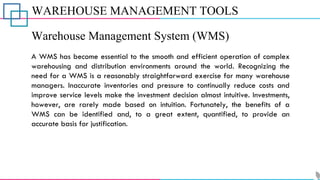 WAREHOUSE MANAGEMENT TOOLS
Warehouse Management System (WMS)
A WMS has become essential to the smooth and efficient operation of complex
warehousing and distribution environments around the world. Recognizing the
need for a WMS is a reasonably straightforward exercise for many warehouse
managers. Inaccurate inventories and pressure to continually reduce costs and
improve service levels make the investment decision almost intuitive. Investments,
however, are rarely made based on intuition. Fortunately, the benefits of a
WMS can be identified and, to a great extent, quantified, to provide an
accurate basis for justification.
 