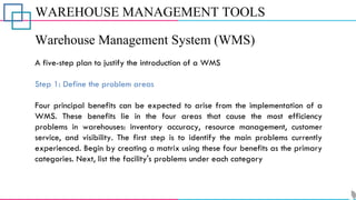 WAREHOUSE MANAGEMENT TOOLS
Warehouse Management System (WMS)
A five-step plan to justify the introduction of a WMS
Step 1: Define the problem areas
Four principal benefits can be expected to arise from the implementation of a
WMS. These benefits lie in the four areas that cause the most efficiency
problems in warehouses: inventory accuracy, resource management, customer
service, and visibility. The first step is to identify the main problems currently
experienced. Begin by creating a matrix using these four benefits as the primary
categories. Next, list the facility's problems under each category
 