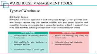 WAREHOUSE MANAGEMENT TOOLS
Types of Warehouse
Distribution Centers
Distribution warehouses specialize in short-term goods storage. Owners prioritize short-
term storage because they can increase turnover with each cargo reception and
expedition. In many cases, goods stay in storage for less than a day. It is especially true
in the food industries, but any perishable item will do well in distribution centers
✓
Widely available with competing warehouses
in many areas
POSITIVE POINTS
X
X
Services and technology vary widely from
center to center
Vulnerable to large scale blackouts or
computer malfunctions
NEGATIVE POINTS
✓ Accommodates a range of product types
✓
Used explicitly for quick distribution, so
outsourcing is efficient
 