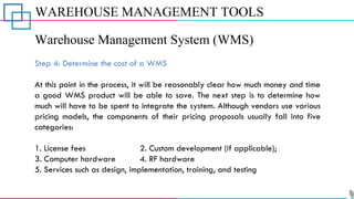 WAREHOUSE MANAGEMENT TOOLS
Warehouse Management System (WMS)
Step 4: Determine the cost of a WMS
At this point in the process, it will be reasonably clear how much money and time
a good WMS product will be able to save. The next step is to determine how
much will have to be spent to integrate the system. Although vendors use various
pricing models, the components of their pricing proposals usually fall into five
categories:
1. License fees 2. Custom development (if applicable);
3. Computer hardware 4. RF hardware
5. Services such as design, implementation, training, and testing
 