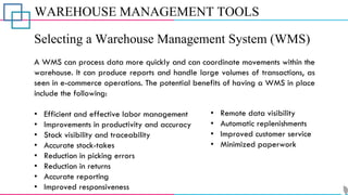 WAREHOUSE MANAGEMENT TOOLS
Selecting a Warehouse Management System (WMS)
A WMS can process data more quickly and can coordinate movements within the
warehouse. It can produce reports and handle large volumes of transactions, as
seen in e-commerce operations. The potential benefits of having a WMS in place
include the following:
• Efficient and effective labor management
• Improvements in productivity and accuracy
• Stock visibility and traceability
• Accurate stock-takes
• Reduction in picking errors
• Reduction in returns
• Accurate reporting
• Improved responsiveness
• Remote data visibility
• Automatic replenishments
• Improved customer service
• Minimized paperwork
 