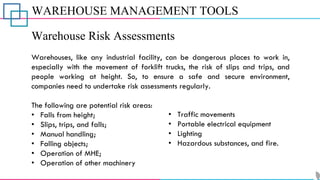 WAREHOUSE MANAGEMENT TOOLS
Warehouse Risk Assessments
Warehouses, like any industrial facility, can be dangerous places to work in,
especially with the movement of forklift trucks, the risk of slips and trips, and
people working at height. So, to ensure a safe and secure environment,
companies need to undertake risk assessments regularly.
The following are potential risk areas:
• Falls from height;
• Slips, trips, and falls;
• Manual handling;
• Falling objects;
• Operation of MHE;
• Operation of other machinery
• Traffic movements
• Portable electrical equipment
• Lighting
• Hazardous substances, and fire.
 