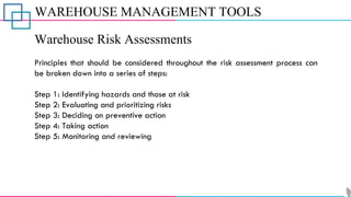 WAREHOUSE MANAGEMENT TOOLS
Warehouse Risk Assessments
Principles that should be considered throughout the risk assessment process can
be broken down into a series of steps:
Step 1: Identifying hazards and those at risk
Step 2: Evaluating and prioritizing risks
Step 3: Deciding on preventive action
Step 4: Taking action
Step 5: Monitoring and reviewing
 