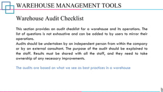 WAREHOUSE MANAGEMENT TOOLS
Warehouse Audit Checklist
This section provides an audit checklist for a warehouse and its operations. The
list of questions is not exhaustive and can be added to by users to mirror their
operations.
Audits should be undertaken by an independent person from within the company
or by an external consultant. The purpose of the audit should be explained to
the staff. Results must be shared with all the staff, and they need to take
ownership of any necessary improvements.
The audits are based on what we see as best practices in a warehouse
 